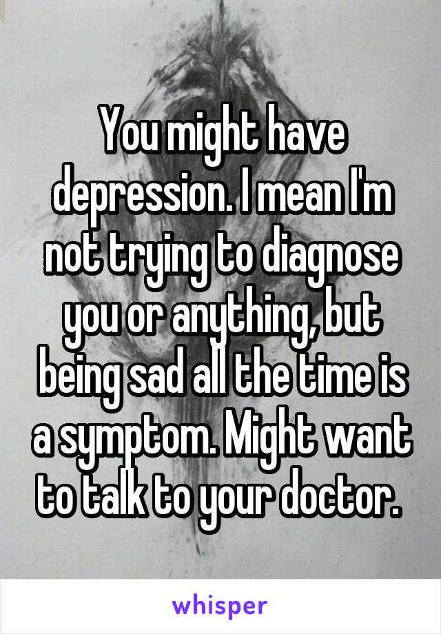 You might have depression. I mean I'm not trying to diagnose you or anything, but being sad all the time is a symptom. Might want to talk to your doctor. 