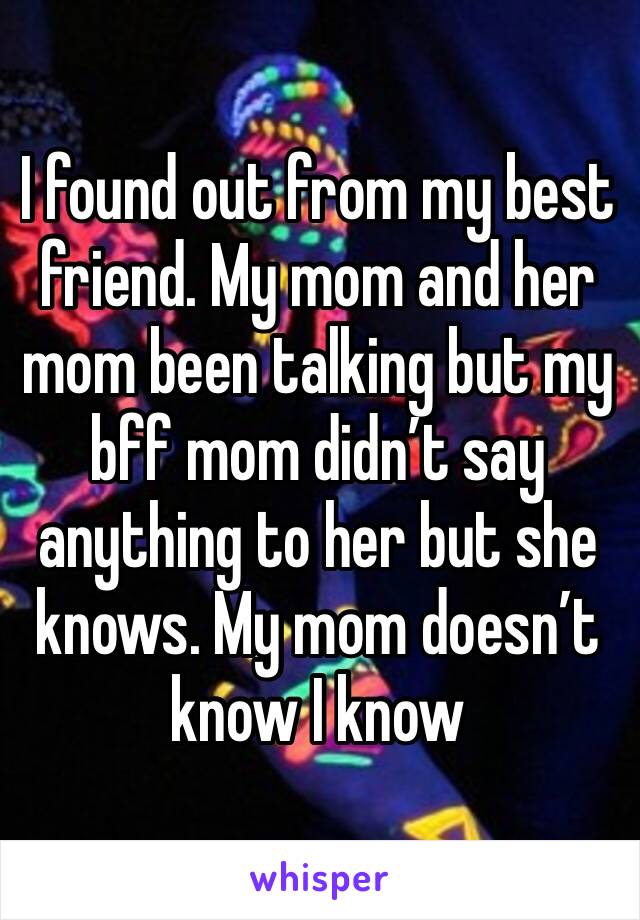 I found out from my best friend. My mom and her mom been talking but my bff mom didn’t say anything to her but she knows. My mom doesn’t know I know