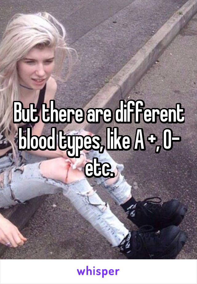 But there are different blood types, like A +, O- etc.