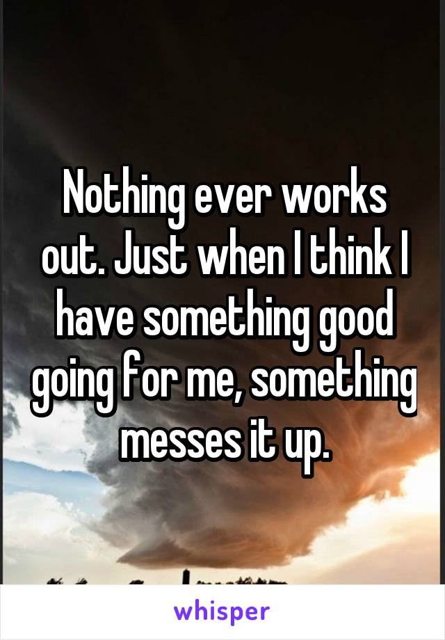 Nothing ever works out. Just when I think I have something good going for me, something messes it up.