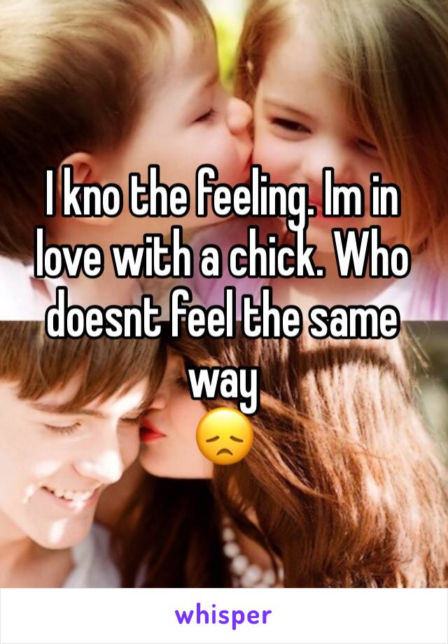 I kno the feeling. Im in love with a chick. Who doesnt feel the same way 
ðŸ˜ž