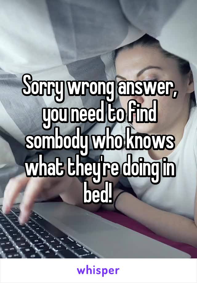 Sorry wrong answer, you need to find sombody who knows what they're doing in bed! 
