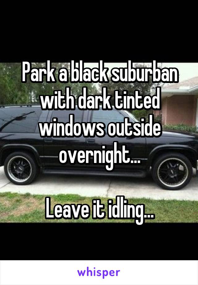 Park a black suburban with dark tinted windows outside overnight...

Leave it idling...