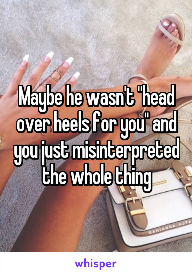 Maybe he wasn't "head over heels for you" and you just misinterpreted the whole thing