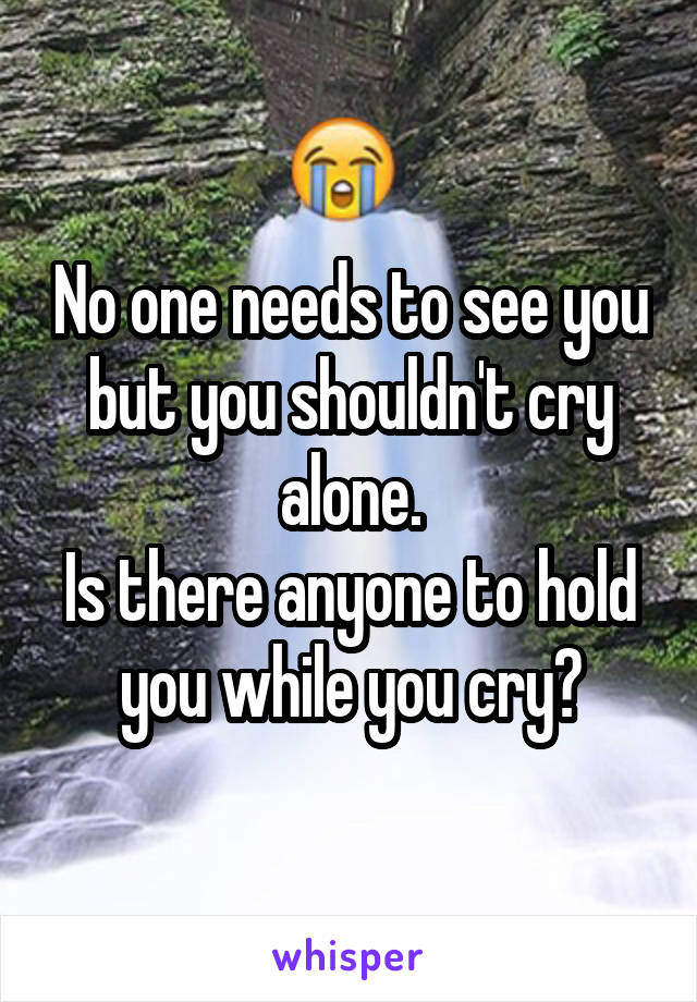 No one needs to see you but you shouldn't cry alone.
Is there anyone to hold you while you cry?