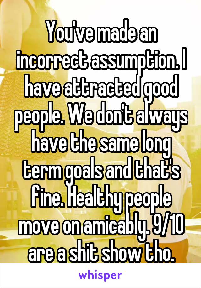 You've made an incorrect assumption. I have attracted good people. We don't always have the same long term goals and that's fine. Healthy people move on amicably. 9/10 are a shit show tho.