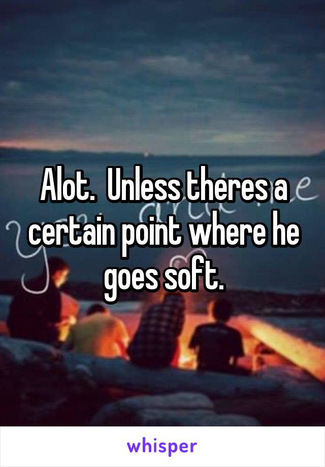 Alot.  Unless theres a certain point where he goes soft.