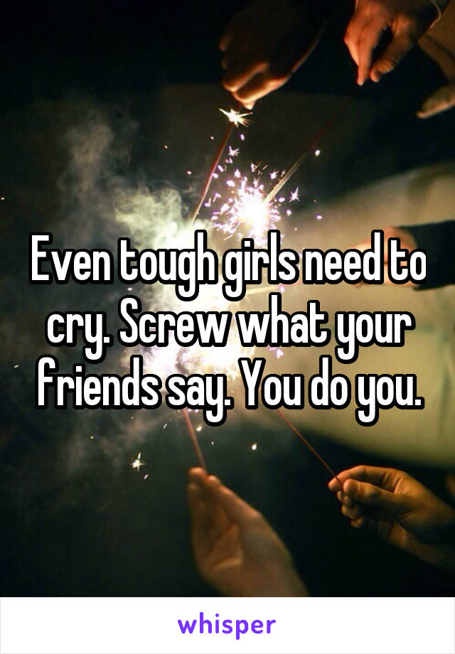 Even tough girls need to cry. Screw what your friends say. You do you.