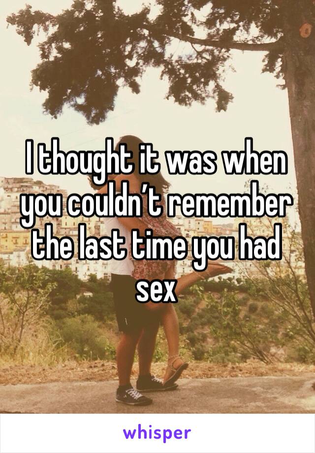 I thought it was when you couldn’t remember the last time you had sex