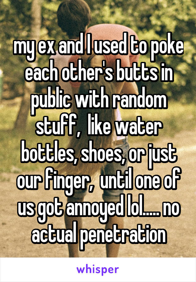 my ex and I used to poke each other's butts in public with random stuff,  like water bottles, shoes, or just our finger,  until one of us got annoyed lol..... no actual penetration