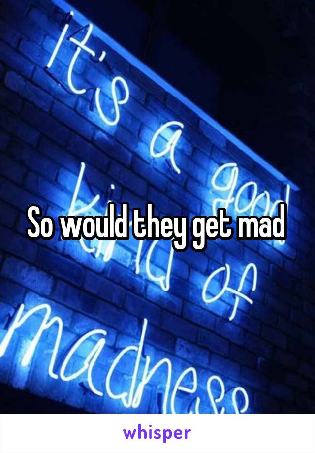 So would they get mad 