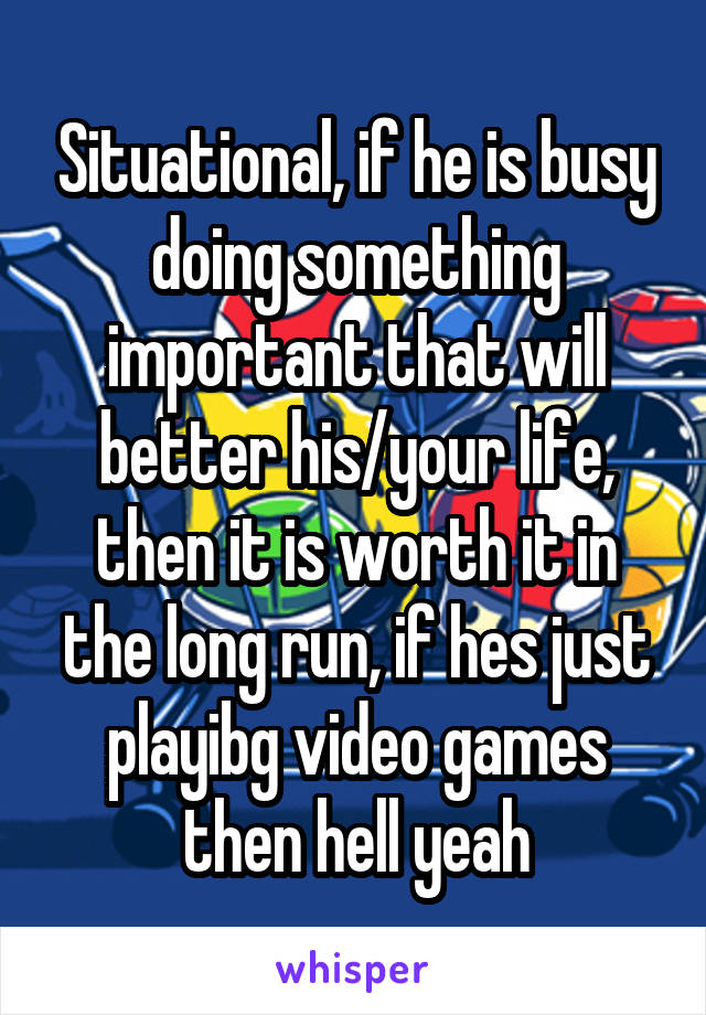 Situational, if he is busy doing something important that will better his/your life, then it is worth it in the long run, if hes just playibg video games then hell yeah