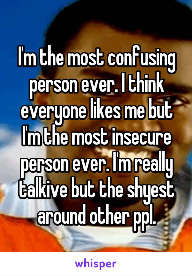 I'm the most confusing person ever. I think everyone likes me but I'm the most insecure person ever. I'm really talkive but the shyest around other ppl.