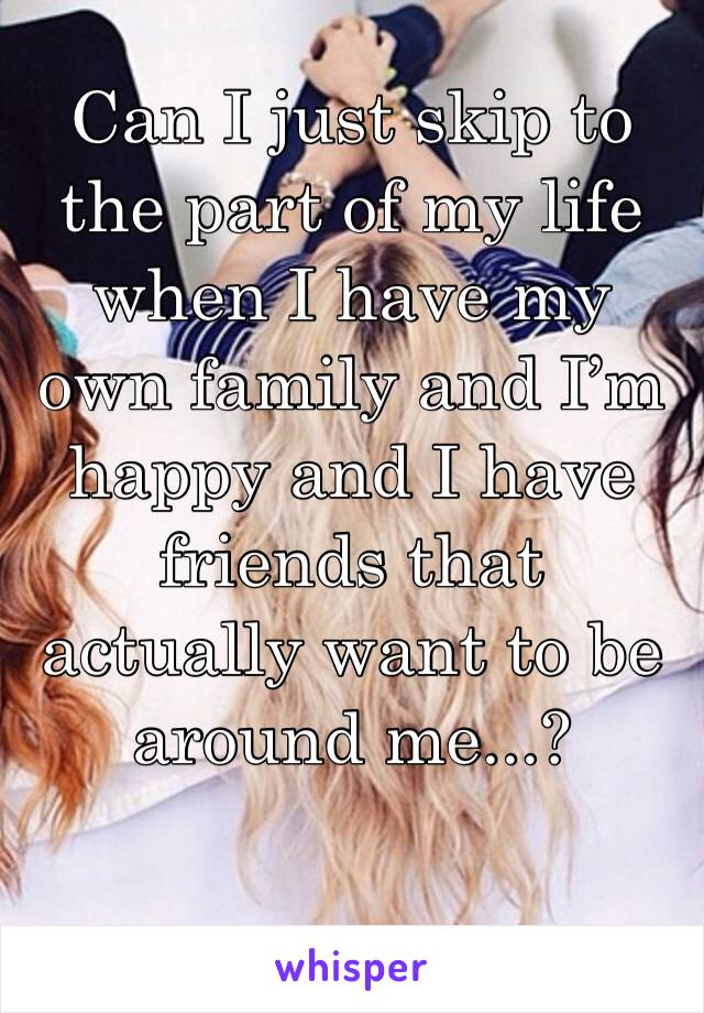 Can I just skip to the part of my life when I have my own family and I’m happy and I have friends that actually want to be around me...?