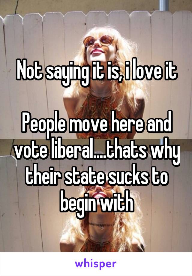 Not saying it is, i love it

People move here and vote liberal....thats why their state sucks to begin with