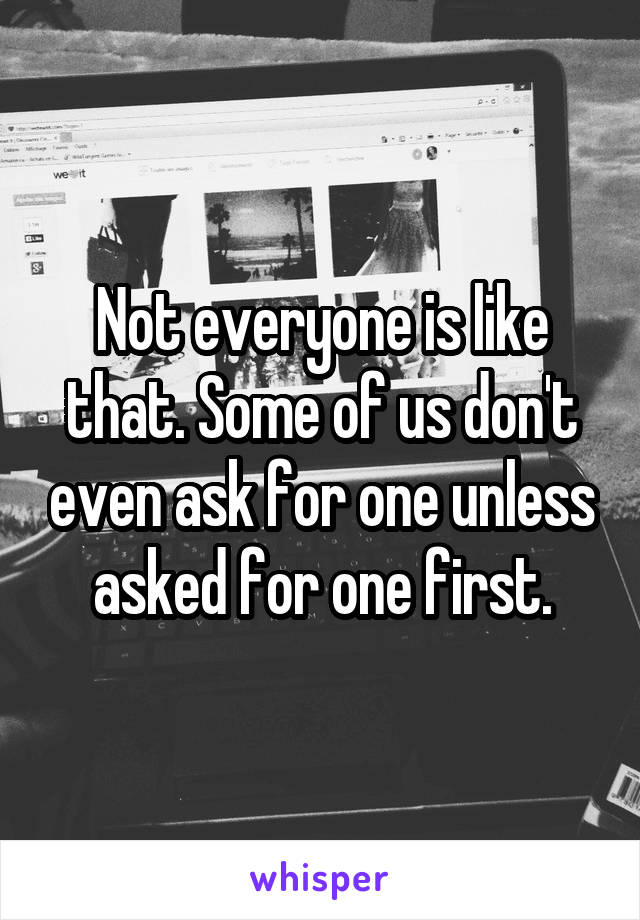 Not everyone is like that. Some of us don't even ask for one unless asked for one first.