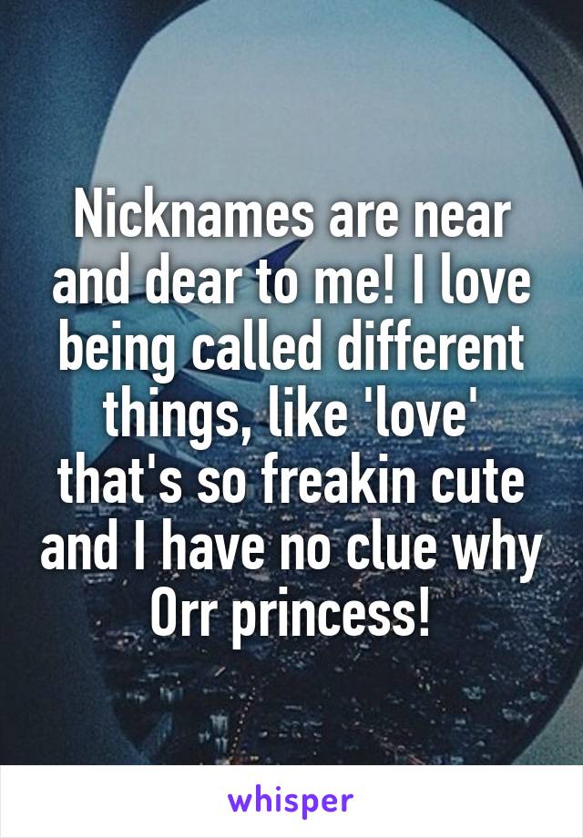 Nicknames are near and dear to me! I love being called different things, like 'love' that's so freakin cute and I have no clue why Orr princess!