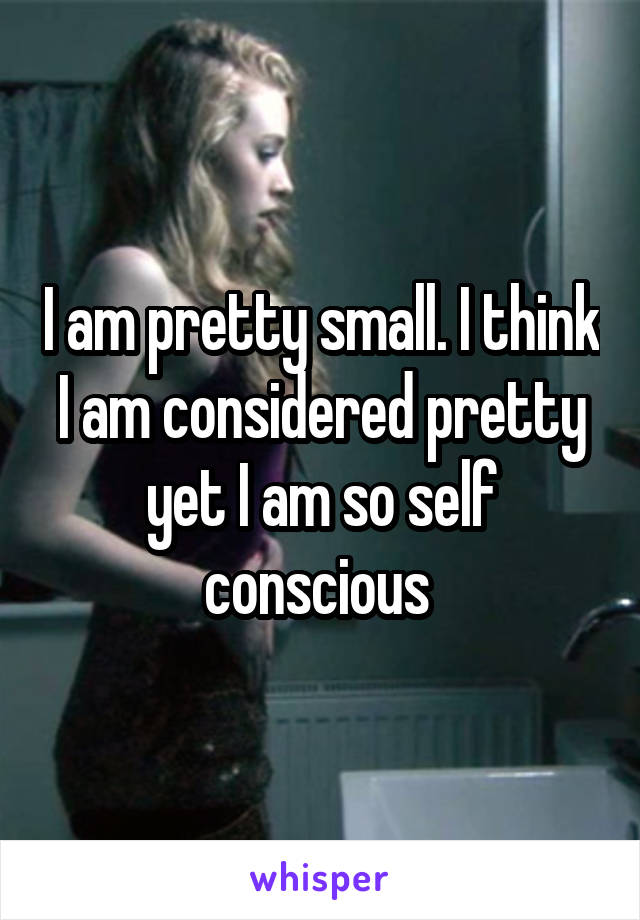 I am pretty small. I think I am considered pretty yet I am so self conscious 