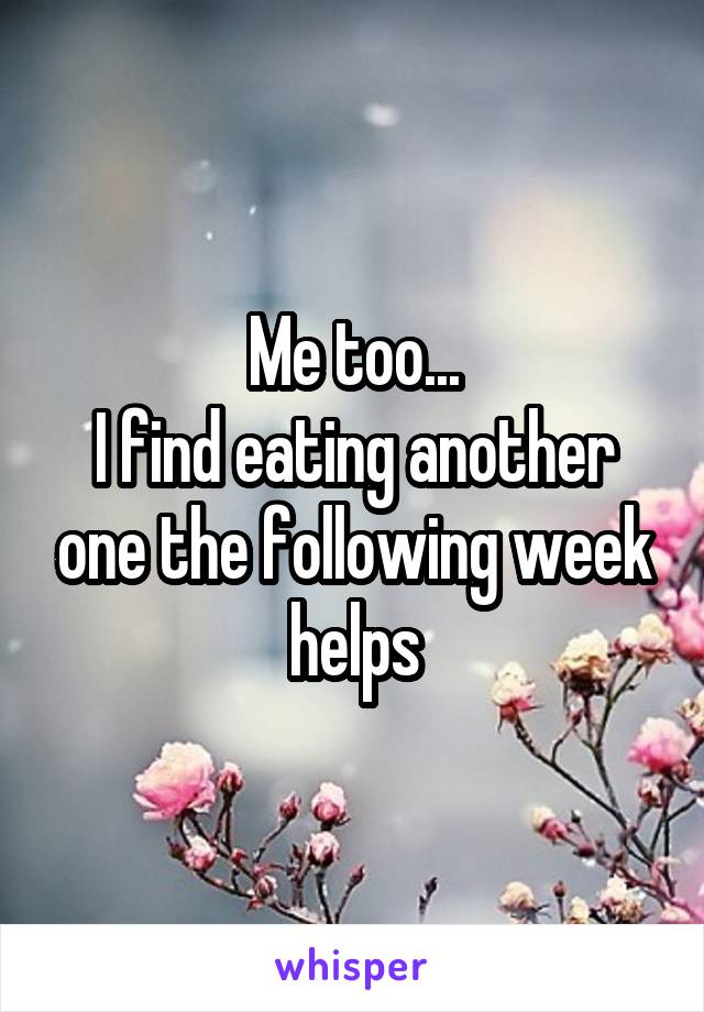 Me too...
I find eating another one the following week helps