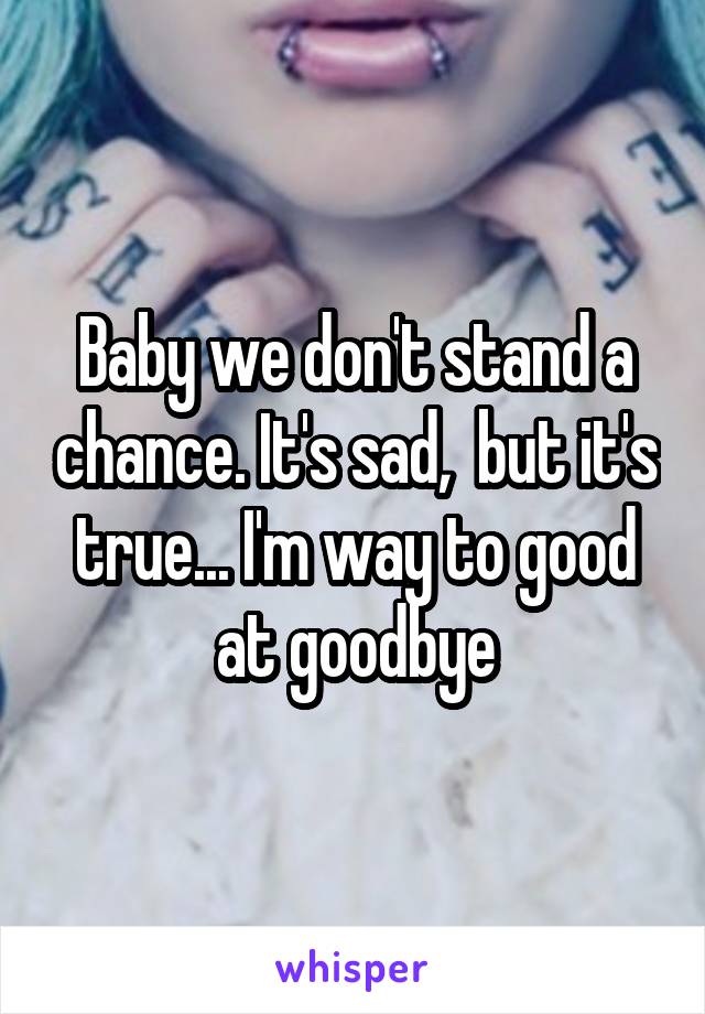 Baby we don't stand a chance. It's sad,  but it's true... I'm way to good at goodbye