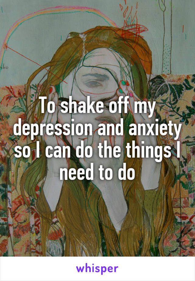 To shake off my depression and anxiety so I can do the things I need to do