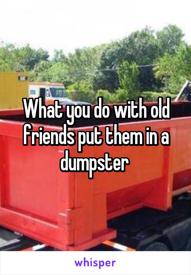 What you do with old friends put them in a dumpster 