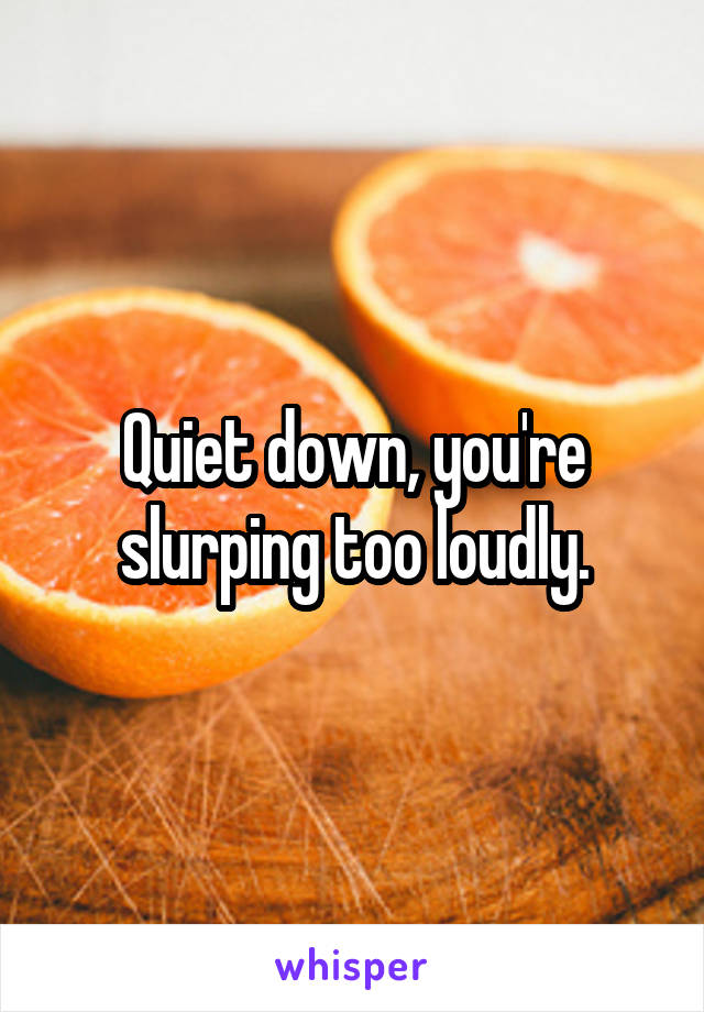 Quiet down, you're slurping too loudly.