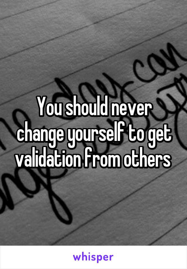 You should never change yourself to get validation from others 