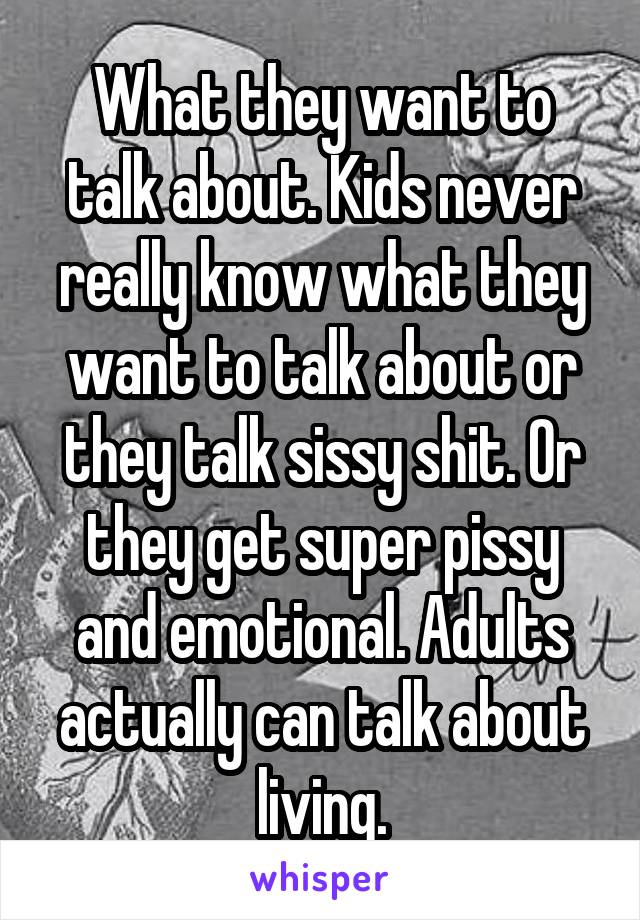 What they want to talk about. Kids never really know what they want to talk about or they talk sissy shit. Or they get super pissy and emotional. Adults actually can talk about living.