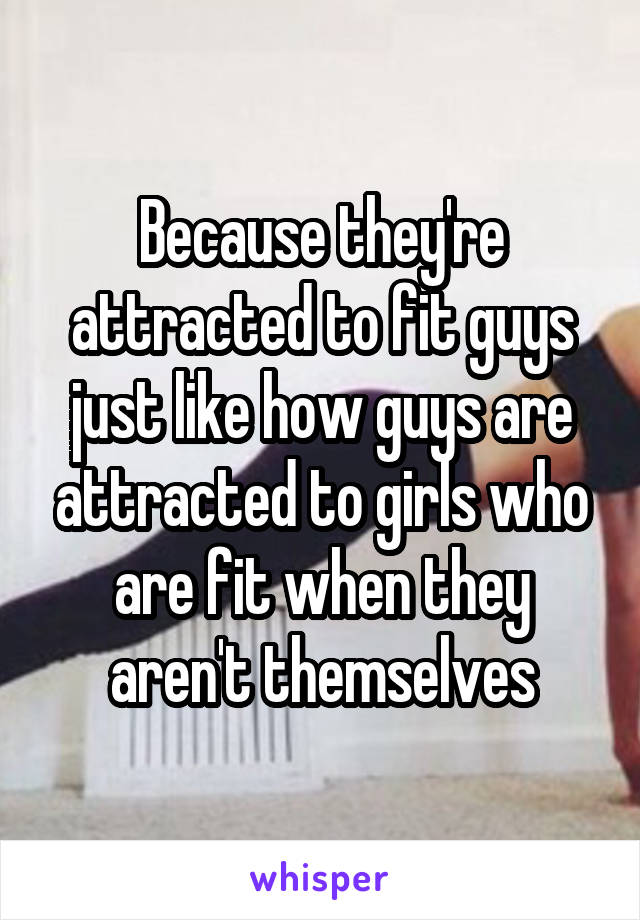 Because they're attracted to fit guys just like how guys are attracted to girls who are fit when they aren't themselves