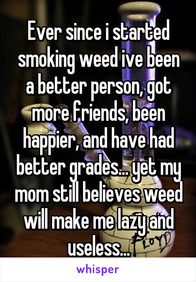 Ever since i started smoking weed ive been a better person, got more friends, been happier, and have had better grades... yet my mom still believes weed will make me lazy and useless...