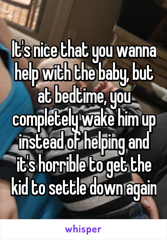 It's nice that you wanna help with the baby, but at bedtime, you completely wake him up instead of helping and it's horrible to get the kid to settle down again