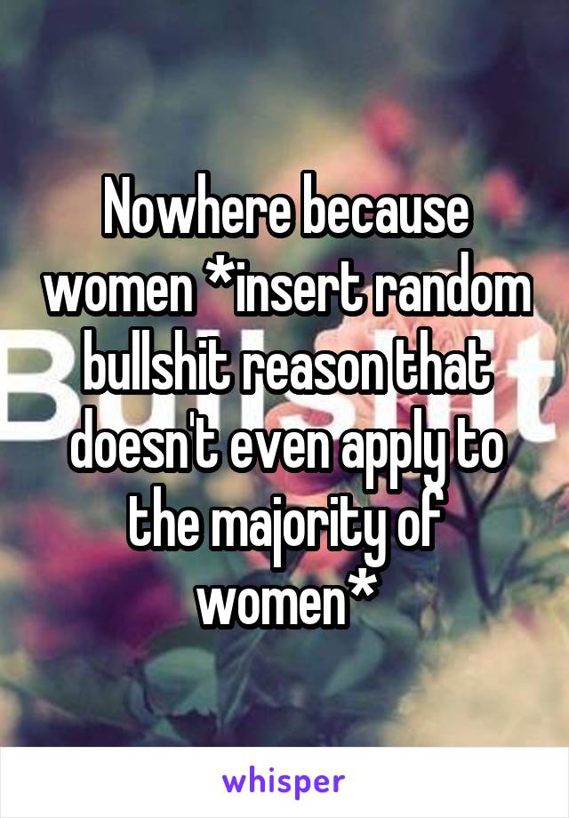 Nowhere because women *insert random bullshit reason that doesn't even apply to the majority of women*