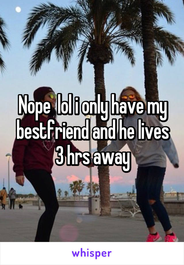 Nope  lol i only have my bestfriend and he lives 3 hrs away