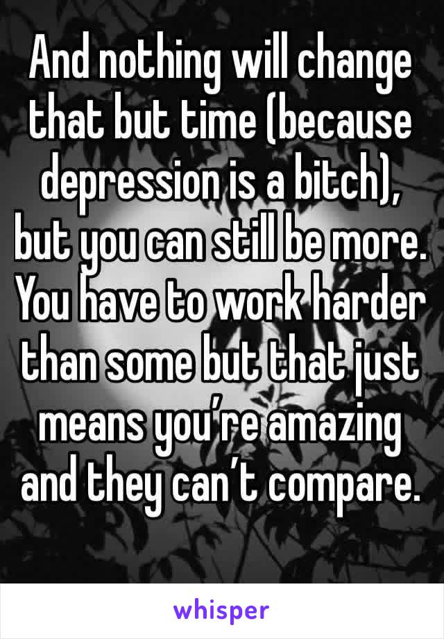 And nothing will change that but time (because depression is a bitch), but you can still be more. You have to work harder than some but that just means you’re amazing and they can’t compare.