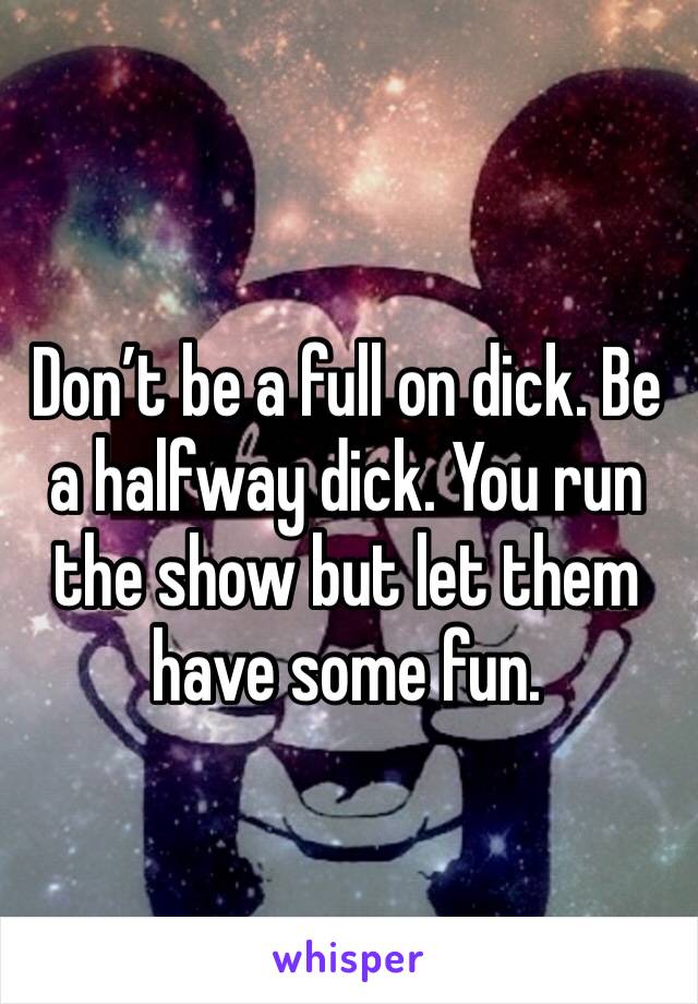 Don’t be a full on dick. Be a halfway dick. You run the show but let them have some fun. 