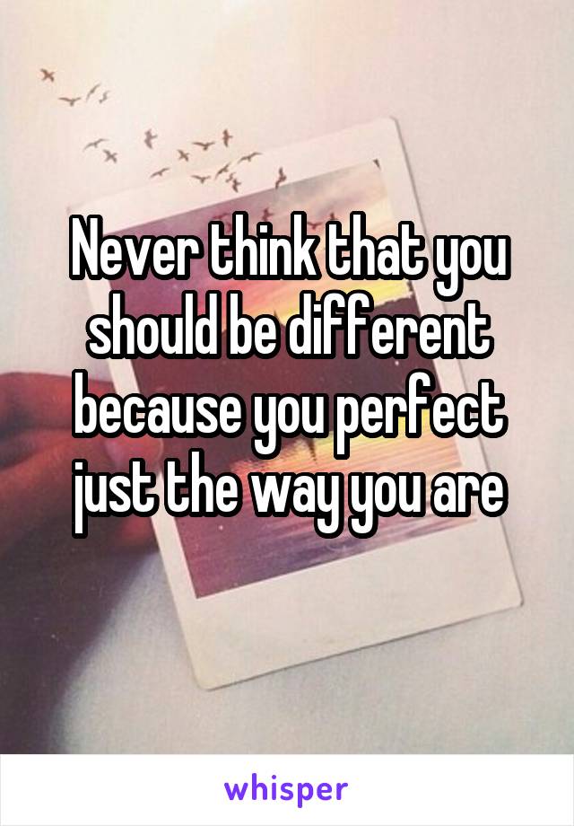 Never think that you should be different because you perfect just the way you are
