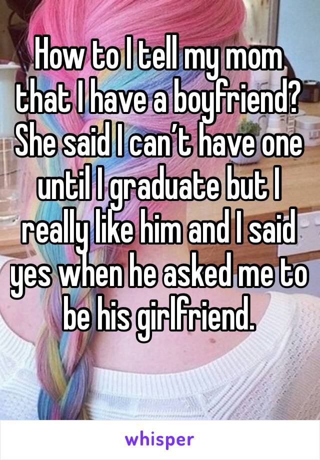 How to I tell my mom that I have a boyfriend? She said I can’t have one until I graduate but I really like him and I said yes when he asked me to be his girlfriend. 