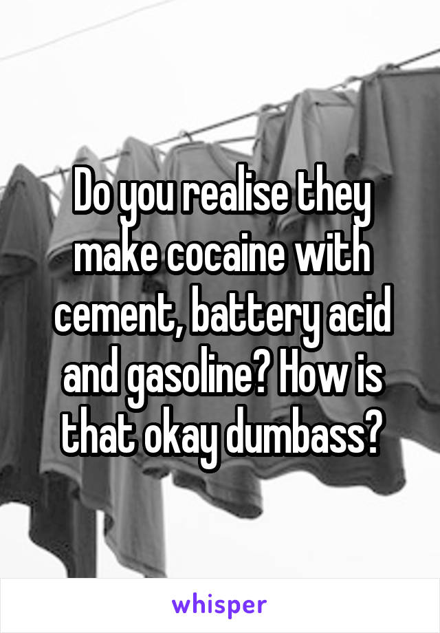 Do you realise they make cocaine with cement, battery acid and gasoline? How is that okay dumbass?