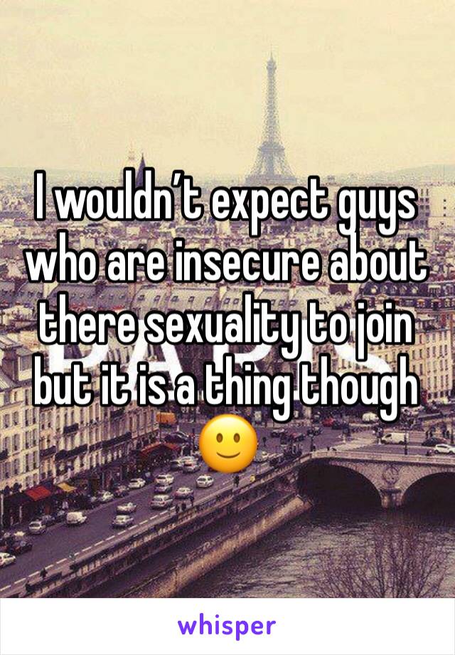 I wouldn’t expect guys who are insecure about there sexuality to join but it is a thing though 🙂