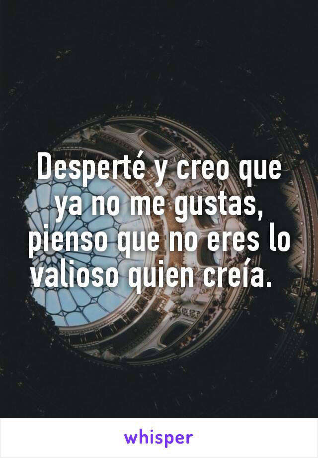 Desperté y creo que ya no me gustas, pienso que no eres lo valioso quien creía.  