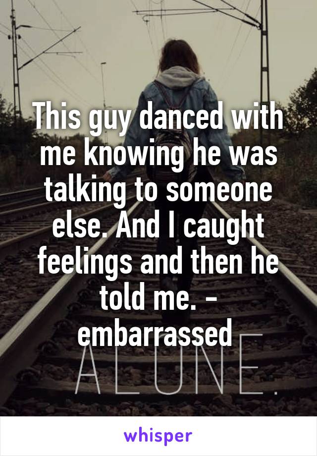 This guy danced with me knowing he was talking to someone else. And I caught feelings and then he told me. - embarrassed 