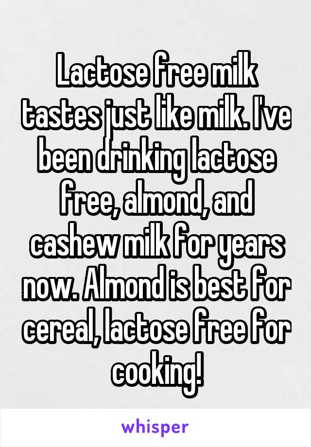 Lactose free milk tastes just like milk. I've been drinking lactose free, almond, and cashew milk for years now. Almond is best for cereal, lactose free for cooking!