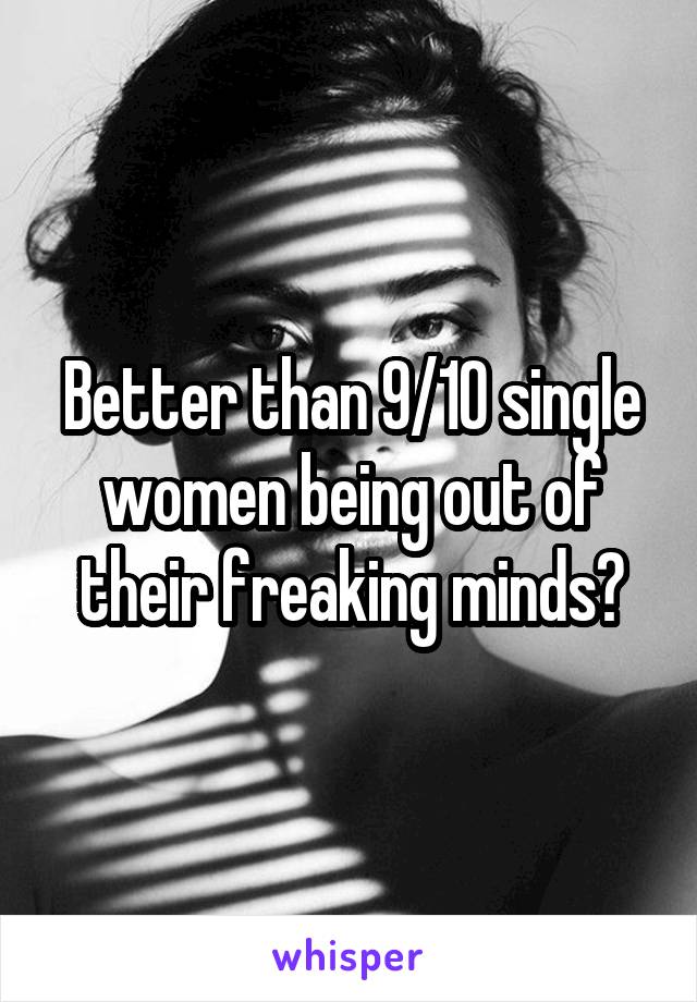 Better than 9/10 single women being out of their freaking minds?