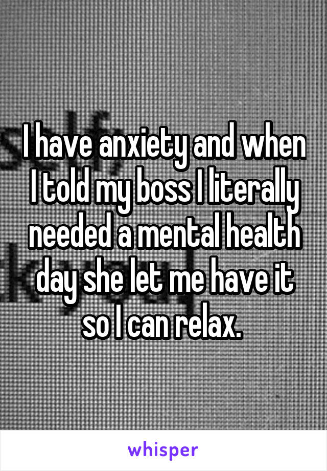 I have anxiety and when I told my boss I literally needed a mental health day she let me have it so I can relax. 