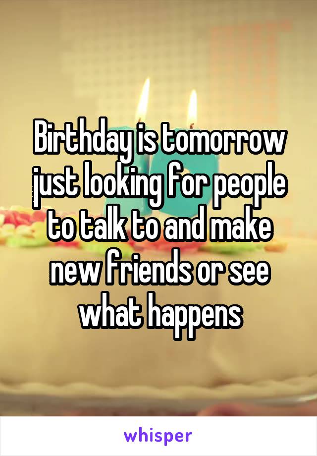 Birthday is tomorrow just looking for people to talk to and make new friends or see what happens