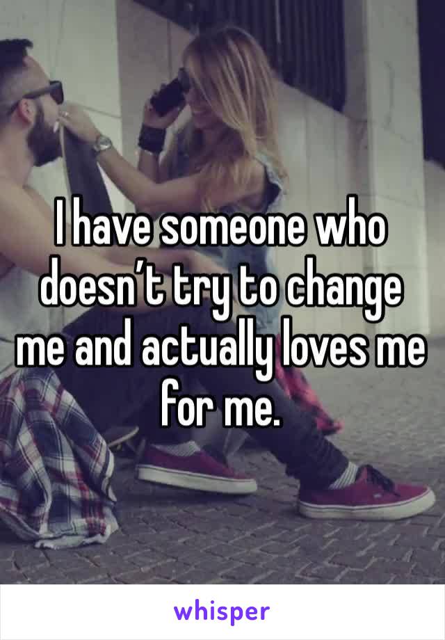 I have someone who doesn’t try to change me and actually loves me for me. 