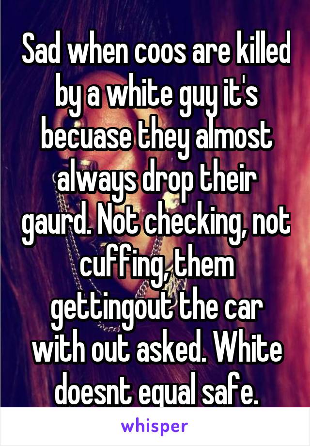 Sad when coos are killed by a white guy it's becuase they almost always drop their gaurd. Not checking, not cuffing, them gettingout the car with out asked. White doesnt equal safe.