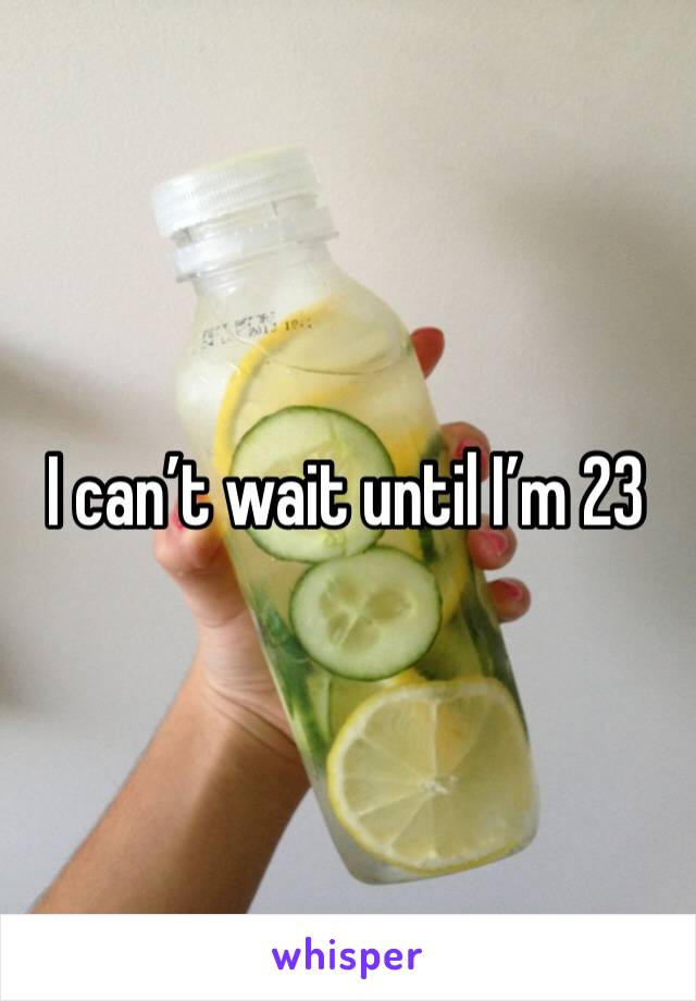 I can’t wait until I’m 23