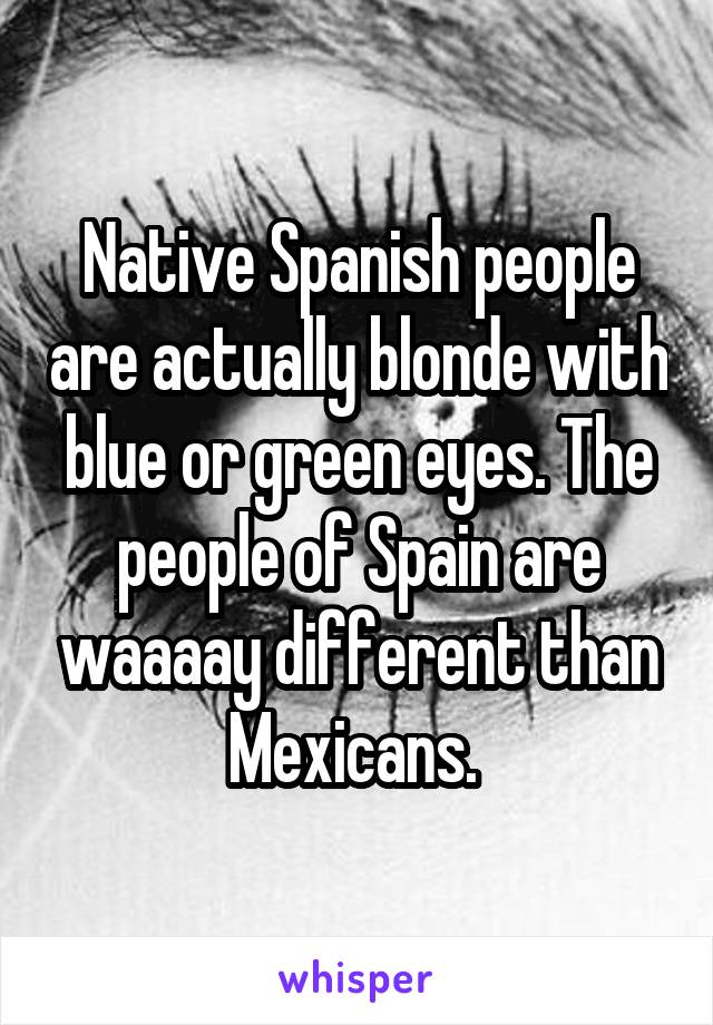 Native Spanish people are actually blonde with blue or green eyes. The people of Spain are waaaay different than Mexicans. 